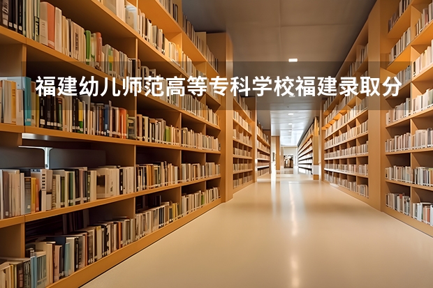 福建幼儿师范高等专科学校福建录取分数线 福建幼儿师范高等专科学校福建招生人数