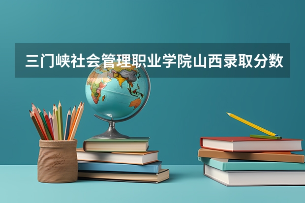 三门峡社会管理职业学院山西录取分数线 三门峡社会管理职业学院山西招生人数