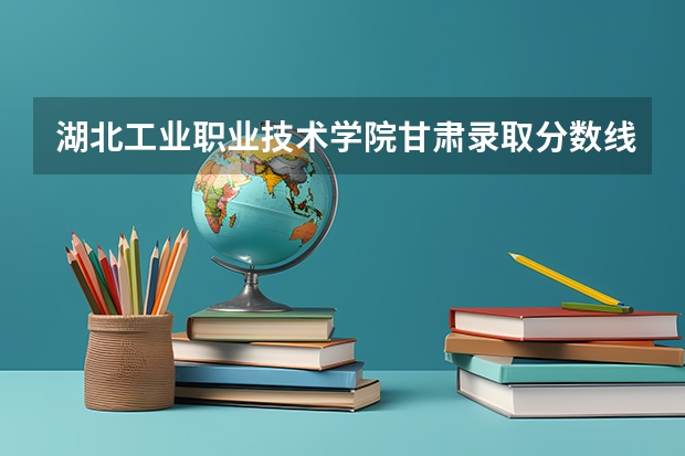 湖北工业职业技术学院甘肃录取分数线 湖北工业职业技术学院甘肃招生人数