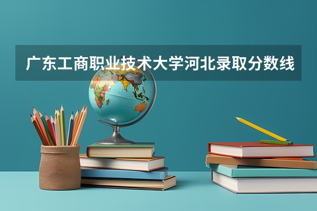 广东工商职业技术大学河北录取分数线 广东工商职业技术大学河北招生人数