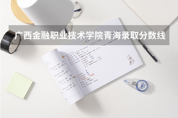 广西金融职业技术学院青海录取分数线 广西金融职业技术学院青海招生人数