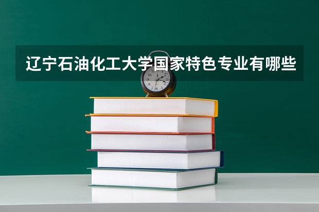 辽宁石油化工大学国家特色专业有哪些