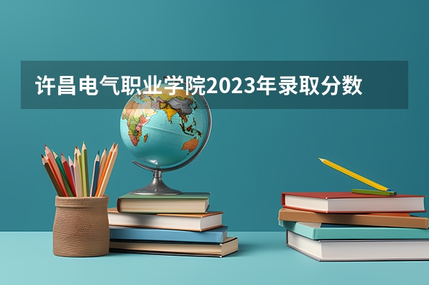 许昌电气职业学院2023年录取分数线 许昌电气2023单招分数