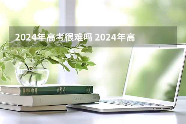 2024年高考很难吗 2024年高考难度怎么样