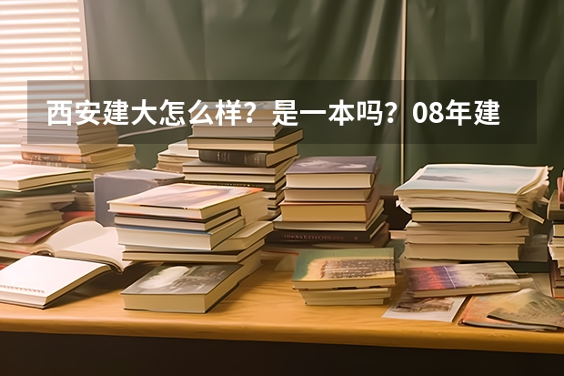 西安建大怎么样？是一本吗？08年建筑学在陕西录取分数线是 多少？